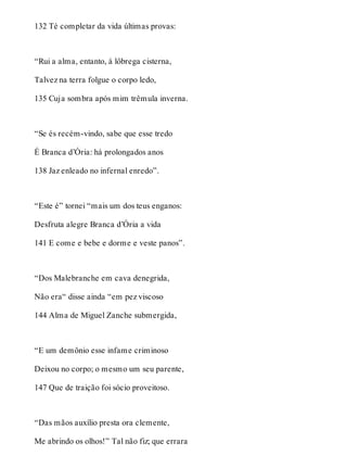 132 Té completar da vida últimas provas: 
“Rui a alma, entanto, à lôbrega cisterna, 
Talvez na terra folgue o corpo ledo, 
135 Cuja sombra após mim trêmula inverna. 
“Se és recém-vindo, sabe que esse tredo 
É Branca d’Ória: há prolongados anos 
138 Jaz enleado no infernal enredo”. 
“Este é” tornei “mais um dos teus enganos: 
Desfruta alegre Branca d’Ória a vida 
141 E come e bebe e dorme e veste panos”. 
“Dos Malebranche em cava denegrida, 
Não era“ disse ainda “em pez viscoso 
144 Alma de Miguel Zanche submergida, 
“E um demônio esse infame criminoso 
Deixou no corpo; o mesmo um seu parente, 
147 Que de traição foi sócio proveitoso. 
“Das mãos auxílio presta ora clemente, 
Me abrindo os olhos!” Tal não fiz; que errara 
 