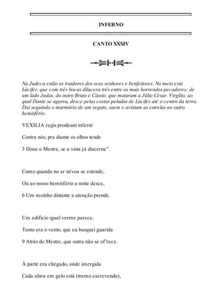 INFERNO 
CANTO XXXIV 
Na Judeca estão os traidores dos seus senhores e benfeitores. No meio está 
Lúcifer, que com três bocas dilacera três entre os mais horrendos pecadores: de 
um lado Judas, do outro Bruto e Cássio, que mataram a Júlio César. Virgílio, ao 
qual Dante se agarra, desce pelas costas peludas de Lúcifer até o centro da terra. 
Dai seguindo o murmúrio de um regato, saem e avistam as estrelas no outro 
hemisfério. 
VEXILIA regis prodeunt inferni 
Contra nós; pra diante os olhos tende 
3 Disse o Mestre, se a vista já discerne”. 
Como quando no ar névoa se estende, 
Ou ao nosso hemisfério a noite desce, 
6 Um moinho distante a atenção prende. 
Um edifício igual verme parece. 
Tanto era o vento, que eu busquei guarida 
9 Atrás do Mestre, que outra não se of’rece. 
À parte era chegado, onde imergida 
Cada alma em gelo está (tremo escrevendo), 
 