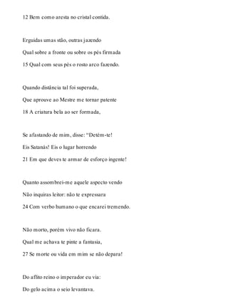 12 Bem como aresta no cristal contida. 
Erguidas umas stão, outras jazendo 
Qual sobre a fronte ou sobre os pés firmada 
15 Qual com seus pés o rosto arco fazendo. 
Quando distância tal foi superada, 
Que aprouve ao Mestre me tornar patente 
18 A criatura bela ao ser formada, 
Se afastando de mim, disse: “Detém-te! 
Eis Satanás! Eis o lugar horrendo 
21 Em que deves te armar de esforço ingente! 
Quanto assombrei-me aquele aspecto vendo 
Não inquiras leitor: não te expressara 
24 Com verbo humano o que encarei tremendo. 
Não morto, porém vivo não ficara. 
Qual me achava te pinte a fantasia, 
27 Se morte ou vida em mim se não depara! 
Do aflito reino o imperador eu via: 
Do gelo acima o seio levantava. 
 
