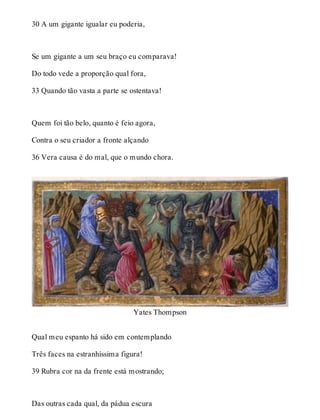 30 A um gigante igualar eu poderia, 
Se um gigante a um seu braço eu comparava! 
Do todo vede a proporção qual fora, 
33 Quando tão vasta a parte se ostentava! 
Quem foi tão belo, quanto é feio agora, 
Contra o seu criador a fronte alçando 
36 Vera causa é do mal, que o mundo chora. 
Yates Thompson 
Qual meu espanto há sido em contemplando 
Três faces na estranhíssima figura! 
39 Rubra cor na da frente está mostrando; 
Das outras cada qual, da pádua escura 
 