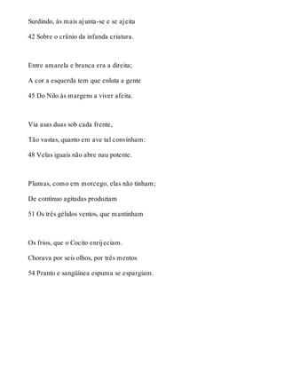 Surdindo, às mais ajunta-se e se ajeita 
42 Sobre o crânio da infanda criatura. 
Entre amarela e branca era a direita; 
A cor a esquerda tem que enluta a gente 
45 Do Nilo às margens a viver afeita. 
Via asas duas sob cada frente, 
Tão vastas, quanto em ave tal convinham: 
48 Velas iguais não abre nau potente. 
Plumas, como em morcego, elas não tinham; 
De contínuo agitadas produziam 
51 Os três gélidos ventos, que mantinham 
Os frios, que o Cocito enrijeciam. 
Chorava por seis olhos, por três mentos 
54 Pranto e sangüínea espuma se espargiam. 
 