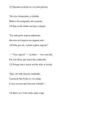 123 Quando eu deixar-te, ao reino glorioso. 
“Do céu o Imperador, a rebeldia 
Minha à lei castigando, não consente 
126 Que eu da cidade sua haja a alegria. 
“Em toda parte impera onipotente, 
Mas tem no Empíreo sua augusta sede: 
129 Feliz, por ele, o eleito à glória ingente!” 
— “Vate, rogo-te” — eu disse — “me concede, 
Por esse Deus, que nunca hás conhecido, 
132 Porque este e maior mal de mim se arrede. 
“Que, até onde disseste conduzido, 
À porta de São Pedro eu vá contigo 
E veja os maus que houveste referido”. 
136 Move-se o Vate então, após o sigo. 
 
