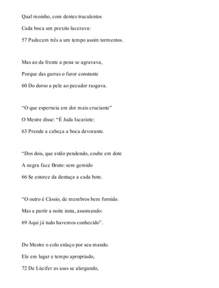Qual moinho, com dentes truculentos 
Cada boca um prexito lacerava: 
57 Padecem três a um tempo assim tormentos. 
Mas ao da frente a pena se agravava, 
Porque das garras o furor constante 
60 Do dorso a pele ao pecador rasgava. 
“O que esperneia em dor mais cruciante” 
O Mestre disse: “É Juda Iscariote: 
63 Prende a cabeça a boca devorante. 
“Dos dois, que estão pendendo, coube em dote 
A negra face Bruto: sem gemido 
66 Se estorce da dentuça a cada bote. 
“O outro é Cássio, de membros bem fornido. 
Mas a partir a noite insta, assomando: 
69 Aqui já tudo havemos conhecido”. 
Do Mestre o colo enlaço por seu mando. 
Ele em lugar e tempo apropriado, 
72 De Lúcifer as asas se alargando, 
 