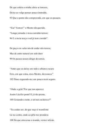 De que enleio a minha alma se tomara, 
Deixo ao vulgo pensar pouco instruído, 
93 Que o ponto não compreende, em que eu passara. 
“Eia! Vamos!” o Mestre diz querido, 
“Longa jornada e mau caminho temos; 
96 E a meia terça o sol já tem corrido”. 
De paço em salas nós de andar não temos; 
Mas de antro natural em solo duro 
99 Os passos nossos dirigir devemos. 
“Antes que eu deixe em todo o abismo escuro 
Erro, em que estou, meu Mestre, desvanece” 
102 Disse erguendo-me um pouco mais seguro. 
“Onde o gelo? Por que nos aparece 
Assim Lúcifer posto? E já tão presto, 
105 Cessando a noite, o sol nos esclarece?” 
“Tu cuidas ser, do que ouço é manifesto 
Lá no centro, onde ao pêlo me prendera 
108 Do que atravessa o mundo, verme infesto. 
 