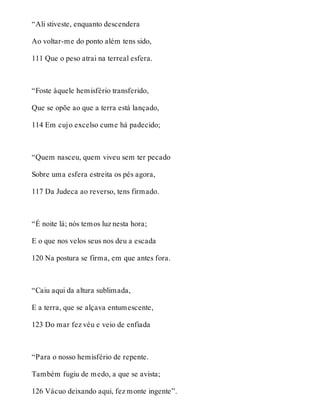 “Ali stiveste, enquanto descendera 
Ao voltar-me do ponto além tens sido, 
111 Que o peso atrai na terreal esfera. 
“Foste àquele hemisfério transferido, 
Que se opõe ao que a terra está lançado, 
114 Em cujo excelso cume há padecido; 
“Quem nasceu, quem viveu sem ter pecado 
Sobre uma esfera estreita os pés agora, 
117 Da Judeca ao reverso, tens firmado. 
“É noite lá; nós temos luz nesta hora; 
E o que nos velos seus nos deu a escada 
120 Na postura se firma, em que antes fora. 
“Caiu aqui da altura sublimada, 
E a terra, que se alçava entumescente, 
123 Do mar fez véu e veio de enfiada 
“Para o nosso hemisfério de repente. 
Também fugiu de medo, a que se avista; 
126 Vácuo deixando aqui, fez monte ingente”. 
 