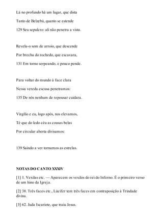 Lá no profundo há um lugar, que dista 
Tanto de Belzebú, quanto se estende 
129 Seu sepulcro: ali não penetra a vista. 
Revela-o som de arroio, que descende 
Por brecha do rochedo, que escavara, 
131 Em torno serpeando, e pouco pende. 
Para voltar do mundo à face clara 
Nessa vereda escusa penetramos: 
135 De nós nenhum de repousar cuidara. 
Virgílio e eu, logo após, nos elevamos, 
Té que do ledo céu as cousas belas 
Por circular aberta divisamos: 
139 Saindo a ver tornamos as estrelas. 
NOTAS DO CANTO XXXIV 
[1] 1. Vexilas etc. — Aparecem os vexilos do rei do Inferno. É o primeiro verso 
de um hino da Igreja. 
[2] 38. Três faces etc., Lúcifer tem três faces em contraposição à Trindade 
divina. 
[3] 62. Juda Iscariote, que traiu Jesus. 
 