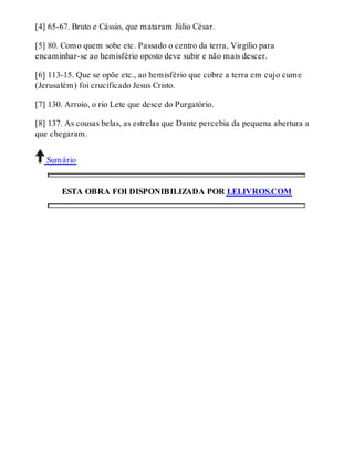 [4] 65-67. Bruto e Cássio, que mataram Júlio César. 
[5] 80. Como quem sobe etc. Passado o centro da terra, Virgílio para 
encaminhar-se ao hemisfério oposto deve subir e não mais descer. 
[6] 113-15. Que se opõe etc., ao hemisfério que cobre a terra em cujo cume 
(Jerusalém) foi crucificado Jesus Cristo. 
[7] 130. Arroio, o rio Lete que desce do Purgatório. 
[8] 137. As cousas belas, as estrelas que Dante percebia da pequena abertura a 
que chegaram. 
Sumário 
ESTA OBRA FOI DISPONIBILIZADA POR LELIVROS.COM 
 