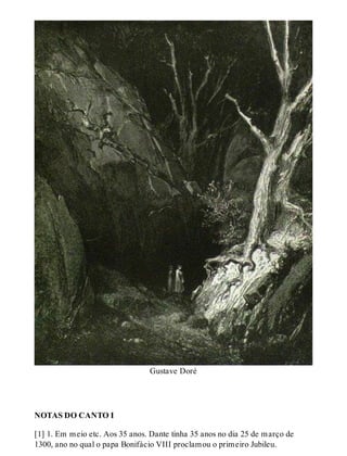 Gustave Doré 
NOTAS DO CANTO I 
[1] 1. Em meio etc. Aos 35 anos. Dante tinha 35 anos no dia 25 de março de 
1300, ano no qual o papa Bonifácio VIII proclamou o primeiro Jubileu. 
 