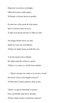 Depois de os remirar, já dirigido 
Olhos havia para o pólo oposto, 
30 Donde a Carroça havia-se partido, 
Eis noto um velho, perto de mim posto, 
Que reverência tanta merecia, 
33 Que mais do pai não deve o filho ao rosto. 
Nas longas barbas nívea cor saía, 
Sendo na coma sua semelhante, 
36 Que em dupla trança ao peito lhe caía. 
A luz dos santos astros rutilante 
De fulgor tanto lhe aclarava o gesto, 
39 Que o vi, como se o sol lhe fosse adiante. 
— “Quem sois que em contra o rio escuro e mesto 
Do eterno cárcere heis fugido os laços?” — 
42 Movendo as nobres plumas, disse presto. 
“Quem vos guiou alumiando os passos 
Para a profunda noite haver deixado, 
45 Que enluta sempre os infernais espaços? 
 