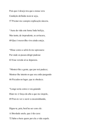 Pois que é desejo teu que a nossa vera 
Condição definida mais te seja, 
57 Prestar me cumpro explicação sincera. 
“Aura da vida este home’inda bafeja, 
Mas tanto, de imprudente, se arriscara, 
60 Que é maravilha vivo ainda esteja. 
“Disse como a salvá-lo me apressara: 
Por onde os passos dirigir pudesse 
63 Essa vereda só se deparara. 
“Mostrei-lhe a gente, que por má padece; 
Mostrar-lhe intento os que ora estão purgando 
66 Pecados no lugar, que te obedece. 
“Longo seria como o vou guiando 
Dizer-te: é força do alto a que me impele, 
69 Para te ver e ouvir o encaminhando, 
Digna-te, pois, bení’no ser com ele: 
A liberdade anela, que é tão cara: 
72 Sabe-o bem quem por ela a vida expele. 
 