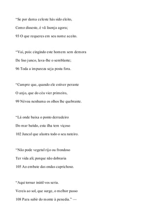 “Se por dama celeste hás sido eleito, 
Como disseste, é vã lisonja agora; 
93 O que requeres em seu nome aceito. 
“Vai, pois: cingindo este homem sem demora 
De liso junco, lava-lhe o semblante; 
96 Toda a impureza seja posta fora. 
“Cumpre que, quando ele estiver perante 
O anjo, que do céu vier primeiro, 
99 Névoa nenhuma os olhos lhe quebrante. 
“Lá onde baixa o ponto derradeiro 
Do mar batido, esta ilha tem viçoso 
102 Juncal que alastra todo o seu nateiro. 
“Não pode vegetal rijo ou frondoso 
Ter vida ali; porque não dobraria 
105 Ao embate das ondas caprichoso. 
“Aqui tornar inútil vos seria. 
Vereis ao sol, que surge, o melhor passo 
108 Para subir do monte à penedia.” — 
 