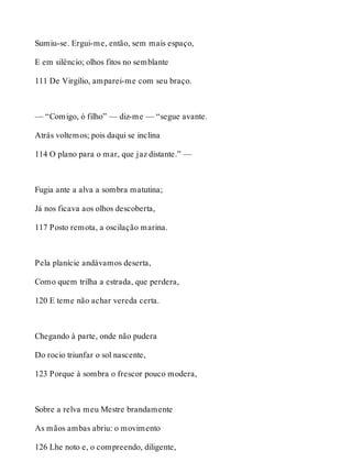 Sumiu-se. Ergui-me, então, sem mais espaço, 
E em silêncio; olhos fitos no semblante 
111 De Virgílio, amparei-me com seu braço. 
— “Comigo, ó filho” — diz-me — “segue avante. 
Atrás voltemos; pois daqui se inclina 
114 O plano para o mar, que jaz distante.” — 
Fugia ante a alva a sombra matutina; 
Já nos ficava aos olhos descoberta, 
117 Posto remota, a oscilação marina. 
Pela planície andávamos deserta, 
Como quem trilha a estrada, que perdera, 
120 E teme não achar vereda certa. 
Chegando à parte, onde não pudera 
Do rocio triunfar o sol nascente, 
123 Porque à sombra o frescor pouco modera, 
Sobre a relva meu Mestre brandamente 
As mãos ambas abriu: o movimento 
126 Lhe noto e, o compreendo, diligente, 
 
