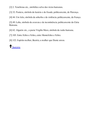 [2] 2. Tenebrosa etc., simbólica selva dos vícios humanos. 
[3] 32. Pantera, símbolo da luxúria e da fraude; politicamente, de Florença. 
[4] 44. Um leão, símbolo da soberba e da violência; politicamente, da França. 
[5] 49. Loba, símbolo da avareza e da incontinência; politicamente da Cúria 
Romana. 
[6] 62. Alguém etc., o poeta Virgílio Maro, símbolo da razão humana. 
[7] 105. Entre Feltro e Feltro, entre Montefeltro e Feltro. 
[8] 122. Espirito melhor, Beatriz, a mulher que Dante amou. 
Sumário 
 
