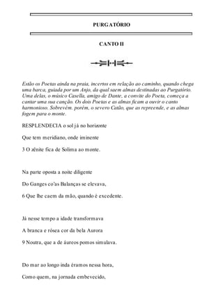 PURGATÓRIO 
CANTO II 
Estão os Poetas ainda na praia, incertos em relação ao caminho, quando chega 
uma barca, guiada por um Anjo, da qual saem almas destinadas ao Purgatório. 
Uma delas, o músico Casella, amigo de Dante, a convite do Poeta, começa a 
cantar uma sua canção. Os dois Poetas e as almas ficam a ouvir o canto 
harmonioso. Sobrevém. porém, o severo Catão, que as repreende, e as almas 
fogem para o monte. 
RESPLENDECIA o sol já no horizonte 
Que tem meridiano, onde iminente 
3 O zênite fica de Solima ao monte. 
Na parte oposta a noite diligente 
Do Ganges co’as Balanças se elevava, 
6 Que lhe caem da mão, quando é excedente. 
Já nesse tempo a idade transformava 
A branca e rósea cor da bela Aurora 
9 Noutra, que a de áureos pomos simulava. 
Do mar ao longo inda éramos nessa hora, 
Como quem, na jornada embevecido, 
 