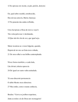12 Se apressa em mente, os pés, porém, demora: 
Eis, qual sobre manhã, enrubescido, 
Das névoas através, Marte chameja 
15 No ponente das ondas refletido, 
Uma luz (praza a Deus de novo a veja!) 
Tão veloz pelo mar vi deslizando, 
18 Que não há vôo de ave, que igual seja. 
Maior mostrou-se e mais fulgente, quando, 
Depois de ter-me ao Guia meu voltado, 
21 De novo olhei o seu brilho contemplando. 
Nívea forma também, a cada lado, 
Lhe divisei; abaixo aparecia 
24 De igual cor outro vulto assinalado. 
Té asas discernir permanecia 
O sábio Mestre meu silencioso. 
27 Mas então, como o nauta conhecia, 
Bradou: “Curva os joelhos respeitoso, 
Junta as mãos: eis de Deus um mensageiro! 
 