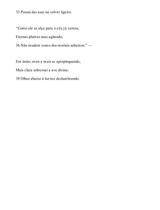33 Possui das asas no volver ligeiro. 
“Como ele as alça para o céu já vemos, 
Eternas plumas suas agitando; 
36 Não mudam como dos mortais sabemos.” — 
Em tanto, mais e mais se apropinquando, 
Mais clara sobressai a ave divina: 
39 Olhos abaixo à luz me deslumbrando. 
 