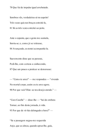 78 Que fui de impulso igual arrebatado. 
Sombras vãs, verdadeiras só no aspeito! 
Três vezes quis nos braços estreitá-la, 
81 Só as três vezes estreitei ao peito. 
Ante o espanto, que o gesto me assinala, 
Sorriu-se; e, como já se retirasse, 
84 Avançando, eu tentei acompanhá-la. 
Suavemente disse que eu parasse, 
Pedi-lhe, com certeza a conhecendo, 
87 Que um pouco a praticar se demorasse: 
— “Como te amei” — me respondeu — “vivendo 
No mortal corpo, assim eu te amo agora. 
90 Por que vais? Dize: ao teu desejo atendo.” — 
“Caro Casella” — disse-lhe — “hei de embora 
Tornar, ao fim desta jornada, à vida. 
93 Por que de vir hás delongado a hora?” — 
“Se a passagem negou-me requerida 
Anjo, que as almas, quando apraz-lhe, guia, 
 