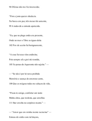 96 Ofensa não me fez imerecida; 
“Pois a justo querer obedecia. 
Na barca em paz, três meses há somente, 
99 A todos dá a entrada apetecida. 
“Eu, que na plaga então era presente, 
Onde no mar o Tibre as águas deita 
102 Por ele aceito fui benignamente, 
“A essa foz seus vôos endireita; 
Pois sempre ali a grei stá reunida, 
105 Às penas do Aqueronte não sujeita.” — 
— “Se não é por lei nova proibida 
Memória e usança do amoroso canto, 
108 Que as mágoas todas me adoçou da vida, 
“Praza-te amigo, confortar um tanto 
Minha alma, que molesta, que amofina 
111 Star envolta no corpóreo manto.” — 
— “Amor que em minha mente raciocina” — 
Entoou ele então com tal doçura, 
 