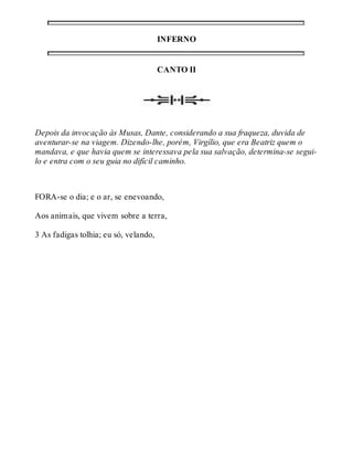 INFERNO 
CANTO II 
Depois da invocação às Musas, Dante, considerando a sua fraqueza, duvida de 
aventurar-se na viagem. Dizendo-lhe, porém, Virgílio, que era Beatriz quem o 
mandava, e que havia quem se interessava pela sua salvação, determina-se segui-lo 
e entra com o seu guia no difícil caminho. 
FORA-se o dia; e o ar, se enevoando, 
Aos animais, que vivem sobre a terra, 
3 As fadigas tolhia; eu só, velando, 
 