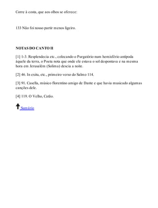 Corre à costa, que aos olhos se oferece: 
133 Não foi nosso partir menos ligeiro. 
NOTAS DO CANTO II 
[1] 1-3. Resplendecia etc., colocando o Purgatório num hemisfério antípoda 
àquele da terra, o Poeta nota que onde ele estava o sol despontava e na mesma 
hora em Jerusalém (Solima) descia a noite. 
[2] 46. In exitu, etc., primeiro verso do Salmo 114. 
[3] 91. Casella, músico florentino amigo de Dante e que havia musicado algumas 
canções dele. 
[4] 119. O Velho, Catão. 
Sumário 
 