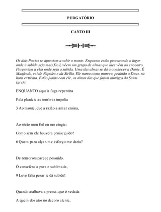 PURGATÓRIO 
CANTO III 
Os dois Poetas se aprestam a subir o monte. Enquanto estão procurando o lugar 
onde a subida seja mais fácil, vêem um grupo de almas que lhes vêm ao encontro. 
Perguntam a elas onde seja a subida. Uma das almas se dá a conhecer a Dante. É 
Manfredo, rei de Nápoles e da Sicília. Ele narra como morreu, pedindo a Deus, na 
hora extrema. Estão juntas com ele, as almas dos que foram inimigos da Santa 
Igreja. 
ENQUANTO aquela fuga repentina 
Pela planície as sombras impelia 
3 Ao monte, que a razão a amar ensina, 
Ao sócio meu fiel eu me cingia: 
Como sem ele houvera prosseguido? 
6 Quem para alçar-me esforço me daria? 
De remorsos parece possuído. 
Ó consciência pura e sublimada, 
9 Leve falta pesar te dá subido! 
Quando atalhava a pressa, que é vedada 
A quem dos atos no decoro atente, 
 