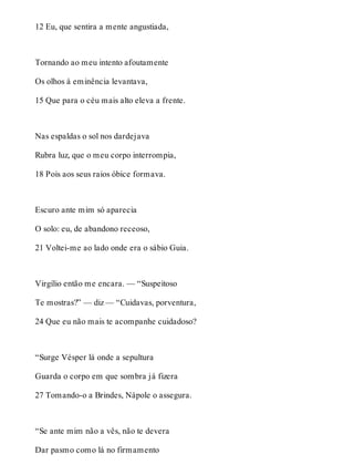 12 Eu, que sentira a mente angustiada, 
Tornando ao meu intento afoutamente 
Os olhos à eminência levantava, 
15 Que para o céu mais alto eleva a frente. 
Nas espaldas o sol nos dardejava 
Rubra luz, que o meu corpo interrompia, 
18 Pois aos seus raios óbice formava. 
Escuro ante mim só aparecia 
O solo: eu, de abandono receoso, 
21 Voltei-me ao lado onde era o sábio Guia. 
Virgílio então me encara. — “Suspeitoso 
Te mostras?” — diz — “Cuidavas, porventura, 
24 Que eu não mais te acompanhe cuidadoso? 
“Surge Vésper lá onde a sepultura 
Guarda o corpo em que sombra já fizera 
27 Tomando-o a Brindes, Nápole o assegura. 
“Se ante mim não a vês, não te devera 
Dar pasmo como lá no firmamento 
 