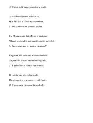48 Que de subir capaz ninguém se conte. 
A vereda mais erma e desabrida, 
Que de Léria a Túrbia se encaminha, 
51 Dá, confrontada, cômoda subida. 
E o Mestre, assim falando, os pés detinha: 
“Quem sabe onde a este monte o passo ascende? 
54 Como aqui sem ter asas se caminha?” 
Enquanto, baixo o rosto, o Mestre entende 
Na jornada, em sua mente interrogando, 
57 E pela altura a vista se me estende, 
Divisei turba a nós endireitando 
Da mão destra; o seu passo era tão lento, 
60 Que não me parecia estar andando. 
 