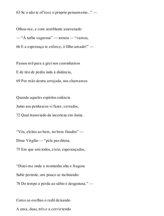 63 Se o não te of’rece o próprio pensamento...” — 
Olhou-me, e com semblante asserenado 
— “À turba vagarosa” — tornou — “vamos, 
66 E a esperança te esforce, ó filho amado!” — 
Passos mil para a grei nos caminhamos 
E de tiro de pedra inda à distância, 
69 Por mão destra arrojada, nos chamamos 
Quando aqueles espíritos estância 
Junto aos penhascos vi fazer, cerrados, 
72 Qual transviado da incerteza em ânsia. 
“Vós, eleitos ao bem, no bem finados” — 
Disse Virgílio — “pela paz ditosa, 
75 Em que sois todos, creio, esperançados, 
“Dizei-me onde a montanha alta e fragosa 
Subir permite, um pouco se inclinando: 
78 Do tempo a perda ao sábio é desgostosa.” — 
Como as ovelhas o redil deixando 
A uma, duas, três e a cerviz tendo 
 
