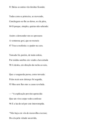 81 Baixa as outras vão tímidas ficando; 
Todas como a primeira, se movendo, 
Conchegam-se-lhe ao dorso, se ela pára, 
84 O porque, simples, quietas não sabendo: 
Assim a demandar-nos se apressara 
A venturosa grei, que no meneio 
87 Traz a moléstia e o pudor na cara. 
Tomada foi, porém, de tanto enleio, 
Por minha sombra em vendo a luz cortada 
90 A destra, em direção da rocha ao seio, 
Que a vanguarda parou, como torvada: 
Pelos mais sem detença foi seguida, 
93 Mas sem lhes star a causa revelada. 
— “A explicação previno apetecida: 
Que um vivo corpo vedes confesso 
96 E a luz do sol por este interrompida. 
“Não haja em vós de maravilha excesso; 
Do céu pela virtude socorrido, 
 