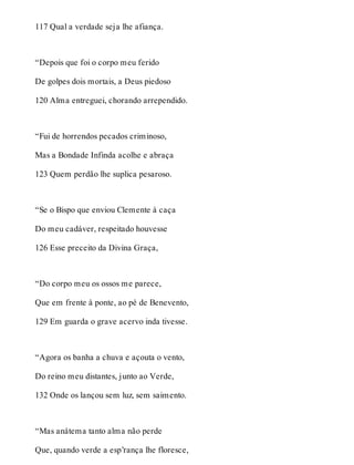 117 Qual a verdade seja lhe afiança. 
“Depois que foi o corpo meu ferido 
De golpes dois mortais, a Deus piedoso 
120 Alma entreguei, chorando arrependido. 
“Fui de horrendos pecados criminoso, 
Mas a Bondade Infinda acolhe e abraça 
123 Quem perdão lhe suplica pesaroso. 
“Se o Bispo que enviou Clemente à caça 
Do meu cadáver, respeitado houvesse 
126 Esse preceito da Divina Graça, 
“Do corpo meu os ossos me parece, 
Que em frente à ponte, ao pé de Benevento, 
129 Em guarda o grave acervo inda tivesse. 
“Agora os banha a chuva e açouta o vento, 
Do reino meu distantes, junto ao Verde, 
132 Onde os lançou sem luz, sem saimento. 
“Mas anátema tanto alma não perde 
Que, quando verde a esp’rança lhe floresce, 
 