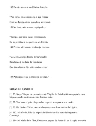 135 Do eterno amor do Criador deserde. 
“Por certo, em contumácia o que fenece 
Contra a Igreja, ainda quando se arrependa 
138 Na hora extrema sua, aqui padece 
“Tempo, que trinta vezes compreenda 
Da impenitência o espaço, se ao decreto 
141 Preces não trazem benfazeja emenda. 
“Vês, pois, que podes me tornar quieto: 
Revelando à piedade de Constança 
Que interdito me hás visto ainda exceto 
145 Pelas preces de lá muito se alcança.” — 
NOTAS DO CANTO III 
[1] 25. Surge Vésper etc., o cadáver de Virgílio de Brindes foi transportado para 
Nápoles, onde, neste momento, descia a noite. 
[2] 37. Vos baste o guia, chega saber o que é, sem procurar a razão. 
[3] 50. De Léria a Túrbia, o caminho entre estas duas aldeias da Ligúria. 
[4] 112. Manfredo, filho do imperador Frederico II e neto da imperatriz 
Constança. 
[5] 114-16. Minha bela filha, Constança, esposa de Pedro III de Aragão teve dois 
 