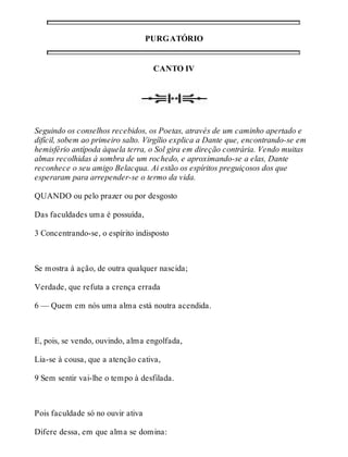 PURGATÓRIO 
CANTO IV 
Seguindo os conselhos recebidos, os Poetas, através de um caminho apertado e 
difícil, sobem ao primeiro salto. Virgílio explica a Dante que, encontrando-se em 
hemisfério antípoda àquela terra, o Sol gira em direção contrária. Vendo muitas 
almas recolhidas à sombra de um rochedo, e aproximando-se a elas, Dante 
reconhece o seu amigo Belacqua. Ai estão os espíritos preguiçosos dos que 
esperaram para arrepender-se o termo da vida. 
QUANDO ou pelo prazer ou por desgosto 
Das faculdades uma é possuída, 
3 Concentrando-se, o espírito indisposto 
Se mostra à ação, de outra qualquer nascida; 
Verdade, que refuta a crença errada 
6 — Quem em nós uma alma está noutra acendida. 
E, pois, se vendo, ouvindo, alma engolfada, 
Lia-se à cousa, que a atenção cativa, 
9 Sem sentir vai-lhe o tempo à desfilada. 
Pois faculdade só no ouvir ativa 
Difere dessa, em que alma se domina: 
 