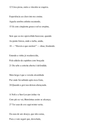12 Uma presa, outra a vínculos se esquiva. 
Experiência ao claro isto me ensina. 
Aquela sombra atônito escutando, 
15 Já com cinqüenta graus o sol se empina, 
Sem que eu me apercebido houvesse, quando 
Ao ponto fomos, onde a turba, unida, 
18 — “Haveis o que anelais!” — disse, bradando. 
Estando a vinha já madurecida, 
Pelo aldeão de espinhos com braçada 
21 Da sebe a estreita aberta é defendida. 
Mais larga é que a vereda alcantilada 
Por onde fui subindo após meu Guia, 
24 Quando a grei nos deixou abençoada. 
A Noli e a San-Leo por árdua via 
Com pés se vai, Bismântua assim se alcança; 
27 Ter asas de ave aqui mister seria; 
Ou asas de um desejo, que não cansa, 
Para o vate seguir que, desvelado, 
 