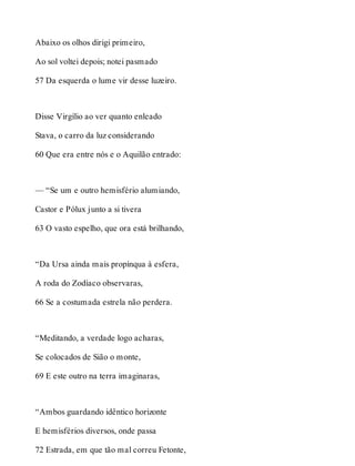 Abaixo os olhos dirigi primeiro, 
Ao sol voltei depois; notei pasmado 
57 Da esquerda o lume vir desse luzeiro. 
Disse Virgílio ao ver quanto enleado 
Stava, o carro da luz considerando 
60 Que era entre nós e o Aquilão entrado: 
— “Se um e outro hemisfério alumiando, 
Castor e Pólux junto a si tivera 
63 O vasto espelho, que ora está brilhando, 
“Da Ursa ainda mais propínqua à esfera, 
A roda do Zodíaco observaras, 
66 Se a costumada estrela não perdera. 
“Meditando, a verdade logo acharas, 
Se colocados de Sião o monte, 
69 E este outro na terra imaginaras, 
“Ambos guardando idêntico horizonte 
E hemisférios diversos, onde passa 
72 Estrada, em que tão mal correu Fetonte, 
 