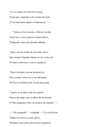 “E se a razão em ti não for escassa, 
Verás que, enquanto a um vai por um lado, 
75 Ao outro pelo oposto o sol perpassa.” — 
— “Tanto ao claro jamais, ó Mestre amado, 
Como ora, o meu esp’rito compreendera, 
78 Quando estava por dúvida nublado. 
“Que o círc’lo médio da mais alta esfera, 
Que sempre Equador chama-se em certa arte 
81 Entre o inverno e o sol se considera, 
“Deve (se pude a mente penetrar-te) 
Para o norte volver-se, e, no entretanto, 
84 Viam-no Hebreus de Áustro pela parte. 
“Agora, se te apraz, dize-me quanto 
Hemos de andar; que os olhos, da eminência 
87 Não atingindo o fim, se enchem de espanto.” — 
— “Da montanha” — responde — “é a excelência 
Fadiga no começo causar grave; 
90 Quem mais sobe acha menos resistência. 
 