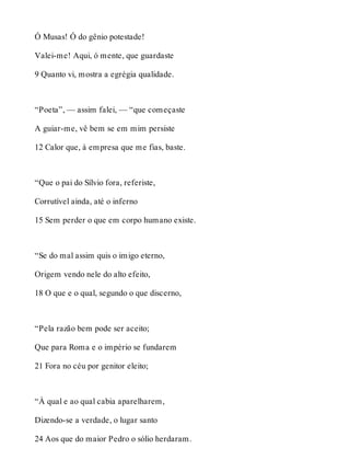 Ó Musas! Ó do gênio potestade! 
Valei-me! Aqui, ó mente, que guardaste 
9 Quanto vi, mostra a egrégia qualidade. 
“Poeta”, — assim falei, — “que começaste 
A guiar-me, vê bem se em mim persiste 
12 Calor que, à empresa que me fias, baste. 
“Que o pai do Sílvio fora, referiste, 
Corrutível ainda, até o inferno 
15 Sem perder o que em corpo humano existe. 
“Se do mal assim quis o imigo eterno, 
Origem vendo nele do alto efeito, 
18 O que e o qual, segundo o que discerno, 
“Pela razão bem pode ser aceito; 
Que para Roma e o império se fundarem 
21 Fora no céu por genitor eleito; 
“À qual e ao qual cabia aparelharem, 
Dizendo-se a verdade, o lugar santo 
24 Aos que do maior Pedro o sólio herdaram. 
 