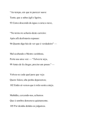 “Ao tempo, em que te parecer suave 
Tanto, que a subas ágil e ligeiro, 
93 Como descendo da água o curso a nave, 
“No termo te acharás deste carreiro: 
Após afã desfrutarás repouso: 
96 Quanto digo hás de ver que é verdadeiro” — 
Mal acabando o Mestre carinhoso, 
Perto soa uma voz: — “Talvez te seja, 
99 Antes de lá chegar, preciso um pouso.” — 
Volveu-se cada qual para que veja 
Quem falara; alta penha deparamos; 
102 Então só vemos que à mão sestra esteja. 
Multidão, cercando-nos, achamos 
Que à sombra demorava quietamente; 
105 Por desídia detidos os julgamos. 
 