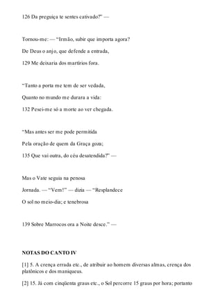 126 Da preguiça te sentes cativado?” — 
Tornou-me: — “Irmão, subir que importa agora? 
De Deus o anjo, que defende a entrada, 
129 Me deixaria dos martírios fora. 
“Tanto a porta me tem de ser vedada, 
Quanto no mundo me durara a vida: 
132 Pesei-me só a morte ao ver chegada. 
“Mas antes ser me pode permitida 
Pela oração de quem da Graça goza; 
135 Que vai outra, do céu desatendida?” — 
Mas o Vate seguia na penosa 
Jornada. — “Vem!” — dizia — “Resplandece 
O sol no meio-dia; e tenebrosa 
139 Sobre Marrocos ora a Noite desce.” — 
NOTAS DO CANTO IV 
[1] 5. A crença errada etc., de atribuir ao homem diversas almas, crença dos 
platônicos e dos maniqueus. 
[2] 15. Já com cinqüenta graus etc., o Sol percorre 15 graus por hora; portanto 
 
