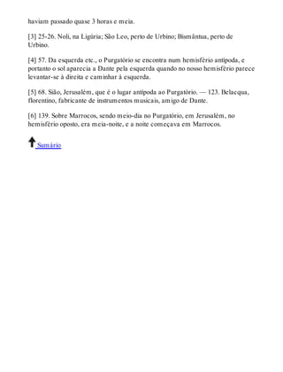 haviam passado quase 3 horas e meia. 
[3] 25-26. Noli, na Ligúria; São Leo, perto de Urbino; Bismântua, perto de 
Urbino. 
[4] 57. Da esquerda etc., o Purgatório se encontra num hemisfério antípoda, e 
portanto o sol aparecia a Dante pela esquerda quando no nosso hemisfério parece 
levantar-se à direita e caminhar à esquerda. 
[5] 68. Sião, Jerusalém, que é o lugar antípoda ao Purgatório. — 123. Belacqua, 
florentino, fabricante de instrumentos musicais, amigo de Dante. 
[6] 139. Sobre Marrocos, sendo meio-dia no Purgatório, em Jerusalém, no 
hemisfério oposto, era meia-noite, e a noite começava em Marrocos. 
Sumário 
 