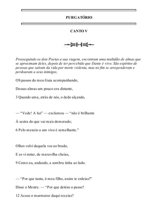 PURGATÓRIO 
CANTO V 
Prosseguindo os dois Poetas a sua viagem, encontram uma multidão de almas que 
se aproximam deles, depois de ter percebido que Dante é vivo. São espíritos de 
pessoas que saíram da vida por morte violenta, mas no fim se arrependeram e 
perdoaram a seus inimigos. 
OS passos do meu Guia acompanhando, 
Dessas almas um pouco era distante, 
3 Quando uma, atrás de nós, o dedo alçando, 
— “Vede! A luz” — exclamou — “não é brilhante 
À sestra do que vai mais demorado; 
6 Pelo meneio a um vivo é semelhante.” 
Olhos volvi daquela voz ao brado, 
E as vi notar, de maravilha cheias, 
9 Como eu, andando, a sombra tinha ao lado. 
— “Por que tanto, ó meu filho, assim te enleias?” 
Disse o Mestre. — “Por que deténs o passo? 
12 Acaso o murmurar daqui receias? 
 
