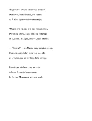 “Segue-me: a vozes vãs ouvido escasso! 
Qual torre, inabalável sê, dos ventos 
15 À fúria opondo válido embaraço; 
“Quem firmeza não tem nos pensamentos, 
Do fim se aparta, a que alma se endereça 
18 E, assim, malogra, instável, seus intentos. 
— “Sigo-te!” — ao Mestre meu tornei depressa. 
Cumpria assim falar; meu voto incende 
21 O rubor, que ao perdão a falta apressa. 
Entanto por atalho a costa ascende 
Adiante de nós turba cantando 
24 Devota Miserere, e ao cimo tende. 
 