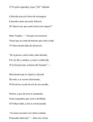 27 O canto suspendeu, rouco “oh!” soltando 
E dois dos seus em forma de mensagem 
Correndo contra nós assim falaram: 
30 “Quem sois, que assim fazeis esta viagem?” 
Disse Virgílio: — “Aos que vos enviaram 
Tornai que ao corpo do homem que estais vendo 
33 Vitais alentos inda não deixaram. 
“Se os passos, como cuido, estão detendo, 
Por ver-lhe a sombra, a causa é conhecida; 
36 Terão proveito, as honras lhe fazendo.” — 
Mais prontos que os vapores à descida 
Da noite, o ar sereno aluminando, 
39 Ou névoa, ao pôr do sol, do céu varrida, 
Partem, à grei de novo se ajuntando; 
Como esquadrão, que corre à desfilada, 
42 Voltam todos, a nós se arremessando. 
“Ao nosso encontro vem turba avultada; 
Pretensões todos têm” — disse-me o Guia 
 