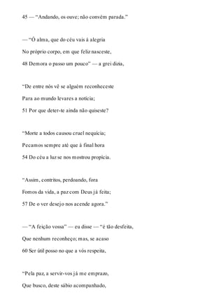 45 — “Andando, os ouve; não convém parada.” 
— “Ó alma, que do céu vais à alegria 
No próprio corpo, em que feliz nasceste, 
48 Demora o passo um pouco” — a grei dizia, 
“De entre nós vê se alguém reconheceste 
Para ao mundo levares a notícia; 
51 Por que deter-te ainda não quiseste? 
“Morte a todos causou cruel nequícia; 
Pecamos sempre até que à final hora 
54 Do céu a luz se nos mostrou propícia. 
“Assim, contritos, perdoando, fora 
Fomos da vida, a paz com Deus já feita; 
57 De o ver desejo nos acende agora.” 
— “A feição vossa” — eu disse — “é tão desfeita, 
Que nenhum reconheço; mas, se acaso 
60 Ser útil posso no que a vós respeita, 
“Pela paz, a servir-vos já me emprazo, 
Que busco, deste sábio acompanhado, 
 