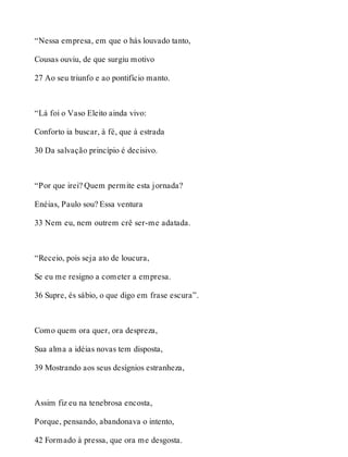 “Nessa empresa, em que o hás louvado tanto, 
Cousas ouviu, de que surgiu motivo 
27 Ao seu triunfo e ao pontifício manto. 
“Lá foi o Vaso Eleito ainda vivo: 
Conforto ia buscar, à fé, que à estrada 
30 Da salvação princípio é decisivo. 
“Por que irei? Quem permite esta jornada? 
Enéias, Paulo sou? Essa ventura 
33 Nem eu, nem outrem crê ser-me adatada. 
“Receio, pois seja ato de loucura, 
Se eu me resigno a cometer a empresa. 
36 Supre, és sábio, o que digo em frase escura”. 
Como quem ora quer, ora despreza, 
Sua alma a idéias novas tem disposta, 
39 Mostrando aos seus desígnios estranheza, 
Assim fiz eu na tenebrosa encosta, 
Porque, pensando, abandonava o intento, 
42 Formado à pressa, que ora me desgosta. 
 