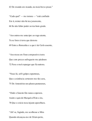 63 De mundo em mundo, no mais breve prazo.” 
“Cada qual” — me tornou — “está confiado 
Em ti, mister não há teu juramento, 
66 Se não faltar poder ao teu bom grado. 
“Aos outros me antecipo: ao rogo atento, 
Tu se fores à terra que demora 
69 Entre a Romanha e a que é de Carlo assento, 
“Aos meus em Fano compassivo exora 
Que com preces sufraguem-me piedosos 
72 Para o mal expurgar que fiz outrora. 
“Nasci lá, sofri golpes espantosos, 
Que a existência cortaram-me tão cara, 
75 De Antenórios nos planos pantanosos, 
“Onde o funesto fim nunca esperara. 
Assim o quis do Marquês d’Este a ira, 
78 Que o exício meu injusto aparelhara. 
“Ah! se, fugindo, me acolhesse a Mira 
Quando alcançou-me de Oriais perto, 
 