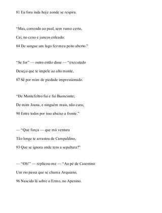 81 Eu fora inda hoje aonde se respira. 
“Mas, correndo ao paul, sem rumo certo, 
Caí, no ceno e juncos enleado: 
84 De sangue um lago fez meu peito aberto.” 
“Se for” — outro então disse — “executado 
Desejo que te impele ao alto monte, 
87 Sê por mim de piedade impressionado. 
“De Montefeltro fui e fui Buonconte; 
De mim Joana, e ninguém mais, não cura; 
90 Entre todos por isso abaixo a fronte.” 
— “Que força — que má ventura 
Tão longe te arrastou de Campaldino, 
93 Que se ignora onde tens a sepultura?” 
— “Oh!” — replicou-me — “Ao pé de Casentino 
Um rio passa que se chama Arquiano, 
96 Nascido lá sobre o Ermo, no Apenino. 
 