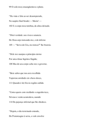 99 O colo meu ensangüentava o plano. 
“Da vista e fala ao ser desamparado, 
No suspiro final bradei — Maria! — 
102 E o corpo meu tombou, da alma deixado. 
“Direi verdade: aos vivos o anuncia. 
De Deus anjo tomando-me, o do inferno 
105 — “Servo do Céu, mo tomas?” lhe bramia. 
“Dele me usurpas o princípio eterno 
Por uma tênue lágrima fingida; 
108 Mas do seu corpo cabe-me o governo. 
“Bem sabes que nos ares recolhida 
Vaporosa umidade em chuva desce, 
111 Quando é do frio às regiões subida 
“Como quem com maldade o engenho tece, 
Névoas e vento acumulava, usando 
114 Da pujança infernal que lhe obedece. 
“Depois, o dia terminado estando, 
Do Pratomagno à serra, o vale envolve 
 