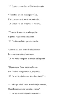 117 Em treva, ao céu a abóbada enlutando. 
“Túmido o ar, em catadupas volve, 
E a água que na terra não se entranha, 
120 Espumosa em torrentes se revolve. 
“Veloz os álveos aos arroios ganha, 
E para o régio rio se arrojando, 
123 Os óbices abate, que se assanha. 
“Junto à foz meu cadáver encontrando 
Levanta-o Arquiano impetuoso 
126 Ao Arno o impele, os braços desligando 
“Da cruz que fiz no transe doloroso. 
Por fundo e margens rola-o, sepultado 
129 Na areia o deixa, que arrastara iroso.” — 
— “Ah! quando à luz do mundo hajas tornado, 
Quando repouses da jornada extensa” — 
132 Foi por terceiro espírito impetrado: 
 