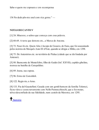 Sabe-o quem me esposara e em recompensa 
136 No dedo pôs-me anel com rica gema.” — 
NOTAS DO CANTO V 
[1] 24. Miserere, o salmo que começa com essa palavra. 
[2] 68-69. A terra que demora etc., a Marca de Ancona. 
[3] 73. Nasci lá etc. Quem fala é Jacopo de Cassero, de Fano, que foi assassinado 
pelos sicários do Marquês Azzo III d’Este, quando se dirigia a Milão, em 1298. 
[4] 75. De Antenórios etc. no território de Pádua (cidade que se diz fundada por 
Antenor). 
[5] 88. Buonconte de Montefeltro, filho de Guido (Inf. XXVII), capitão gibelino, 
morreu na batalha de Campaldino. 
[6] 89. Joana, sua esposa. 
[7] 96. Ermo de Camaldoli. 
[8] 122. Regio rio, o Arno. 
[9] 133. Pia del Guastelloni. Casada com um gentil-homem da família Tolomei, 
ficou viúva e casou novamente com Nello Pannocchieschi, que a fez matar, 
talvez desconfiado da sua fidelidade, num castelo da Marema, em 1295. 
Sumário 
 