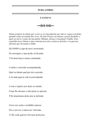 PURGATÓRIO 
CANTO VI 
Dante promete às almas que a eles se recomendaram que não se esquecerá delas 
quando voltar ao mundo dos vivos. Os dois Poetas encontram o poeta Sordello, o 
qual, ao ouvir o nome da sua pátria, Mântua, abraça o mantuano Virgílio. Esse 
espisódio move Dante a uma violenta invectiva contra as divisões e as guerras 
internas que devastam a Itália. 
QUANDO o jogo da zara é terminado, 
Na amargura, o que perde, só ficando, 
3 Os bons lances ensaia contristado. 
A turba o vencedor acompanhando, 
Qual vai diante qual por trás o prende, 
6 Ao lado qual se está recomendando: 
A este e àquele sem deter-se atende; 
O que lhe alcança a mão parte se apressa; 
9 De importunos desta arte se defende. 
Cerca-me assim a multidão espessa, 
Ora a uns ora a outros me volvendo, 
12 De cada qual me livro por promessa. 
 